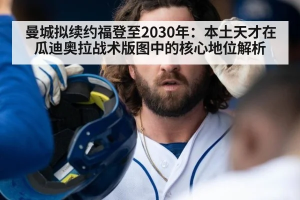 曼城拟续约福登至2030年：本土天才在瓜迪奥拉战术版图中的核心地位解析