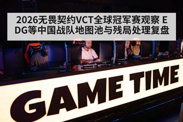 2026无畏契约VCT全球冠军赛观察 EDG等中国战队地图池与残局处理复盘