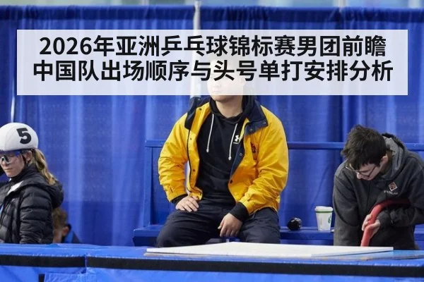 2026年亚洲乒乓球锦标赛男团前瞻 中国队出场顺序与头号单打安排分析