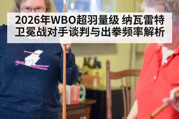 2026年WBO超羽量级 纳瓦雷特卫冕战对手谈判与出拳频率解析