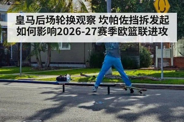 皇马后场轮换观察 坎帕佐挡拆发起如何影响2026-27赛季欧篮联进攻